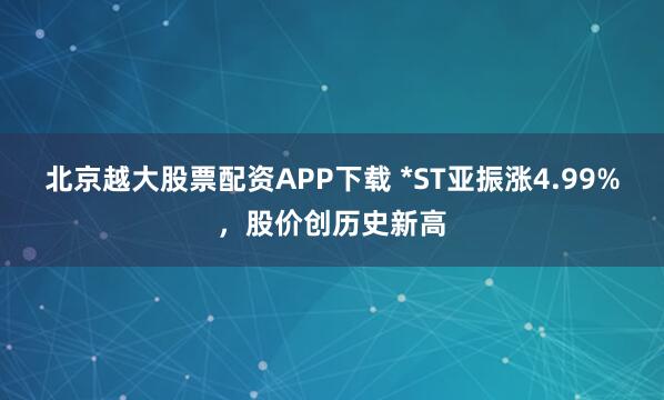 北京越大股票配资APP下载 *ST亚振涨4.99%，股价创历史新高