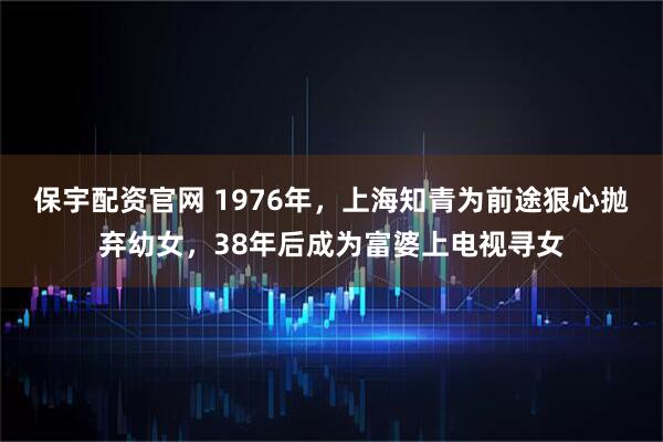 保宇配资官网 1976年，上海知青为前途狠心抛弃幼女，38年后成为富婆上电视寻女