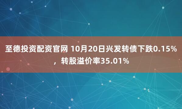 至德投资配资官网 10月20日兴发转债下跌0.15%，转股溢价率35.01%