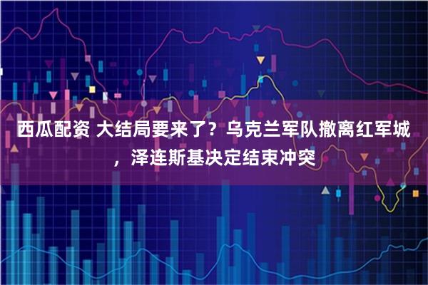 西瓜配资 大结局要来了？乌克兰军队撤离红军城，泽连斯基决定结束冲突