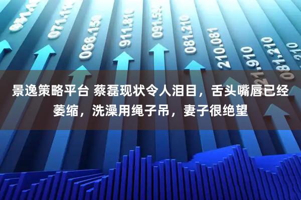 景逸策略平台 蔡磊现状令人泪目，舌头嘴唇已经萎缩，洗澡用绳子吊，妻子很绝望