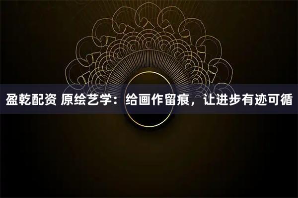 盈乾配资 原绘艺学：给画作留痕，让进步有迹可循
