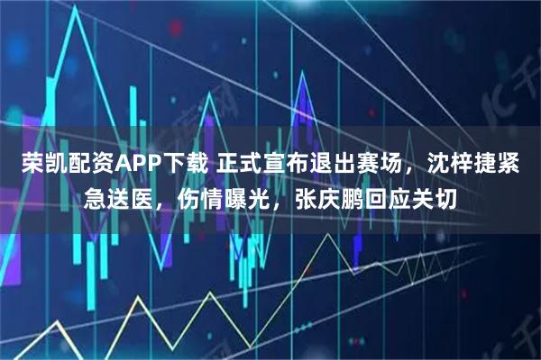 荣凯配资APP下载 正式宣布退出赛场,沈梓捷紧急送医,伤情曝光,张庆鹏回应关切