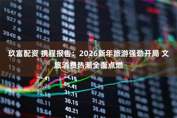 玖富配资 携程报告：2026新年旅游强劲开局 文旅消费热潮全面点燃