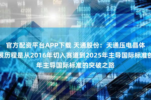 官方配资平台APP下载 天通股份：天通压电晶体材料的发展历程是从2016年切入赛道到2025年主导国际标准的突破之路