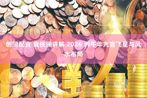 创同配资 袁侠澜讲解 2026 丙午年九宫飞星与风水布局