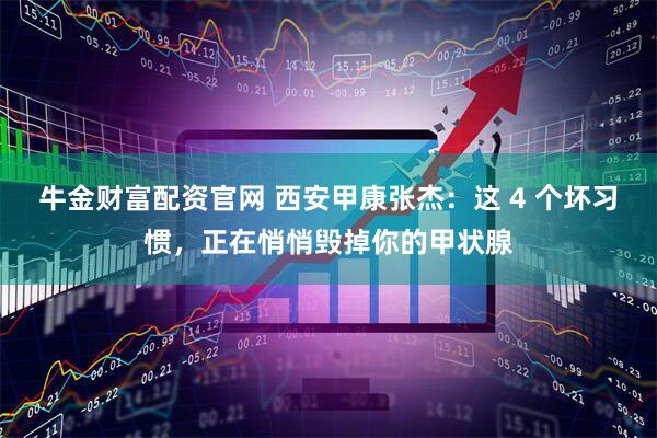 牛金财富配资官网 西安甲康张杰：这 4 个坏习惯，正在悄悄毁掉你的甲状腺