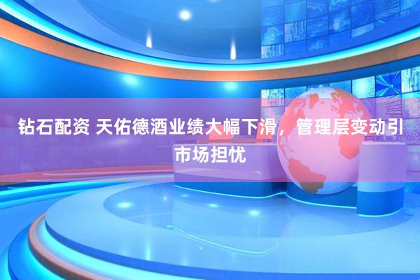 钻石配资 天佑德酒业绩大幅下滑，管理层变动引市场担忧