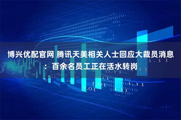 博兴优配官网 腾讯天美相关人士回应大裁员消息：百余名员工正在活水转岗