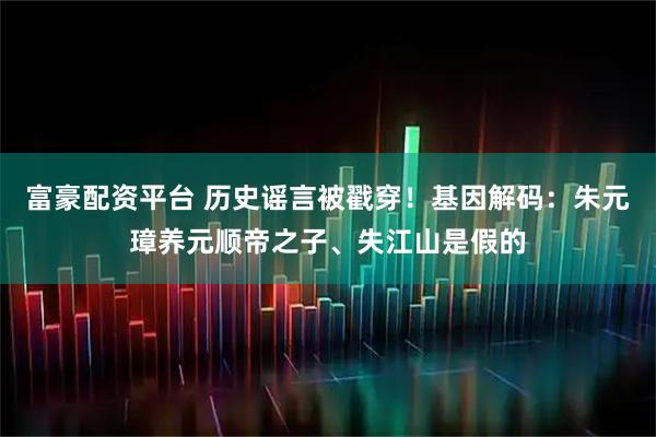 富豪配资平台 历史谣言被戳穿！基因解码：朱元璋养元顺帝之子、失江山是假的