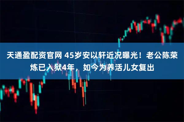 天通盈配资官网 45岁安以轩近况曝光!老公陈荣炼已入狱4年,如今为养活儿女复出