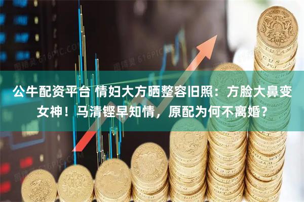 公牛配资平台 情妇大方晒整容旧照：方脸大鼻变女神！马清铿早知情，原配为何不离婚？